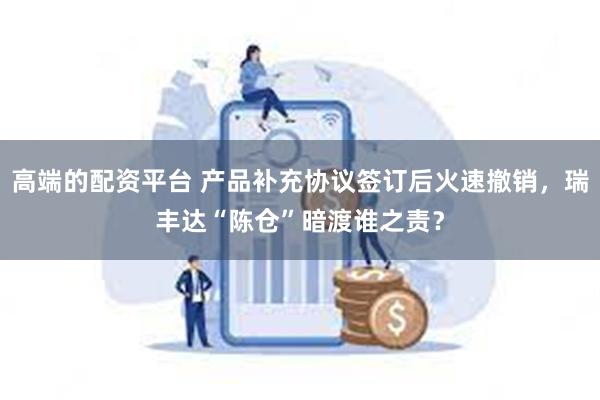 高端的配资平台 产品补充协议签订后火速撤销，瑞丰达“陈仓”暗渡谁之责？