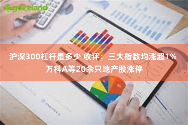 沪深300杠杆是多少 收评：三大指数均涨超1% 万科A等20余只地产股涨停