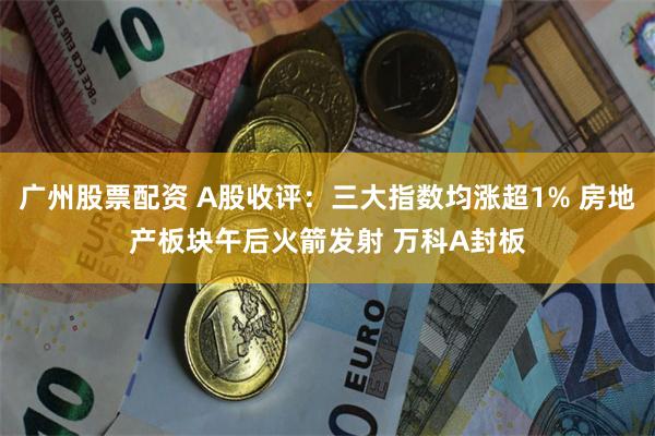 广州股票配资 A股收评：三大指数均涨超1% 房地产板块午后火箭发射 万科A封板