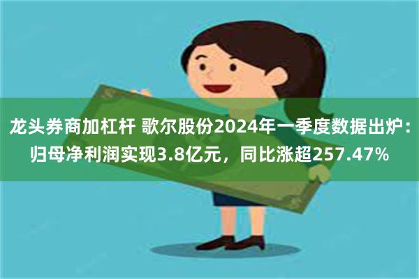 龙头券商加杠杆 歌尔股份2024年一季度数据出炉：归母净利润实现3.8亿元，同比涨超257.47%