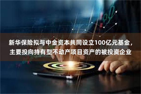 新华保险拟与中金资本共同设立100亿元基金，主要投向持有型不动产项目资产的被投资企业