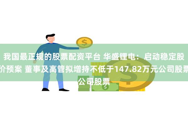 我国最正规的股票配资平台 华盛锂电：启动稳定股价预案 董事及高管拟增持不低于147.82万元公司股票