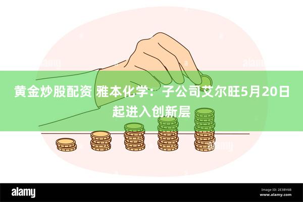 黄金炒股配资 雅本化学：子公司艾尔旺5月20日起进入创新层