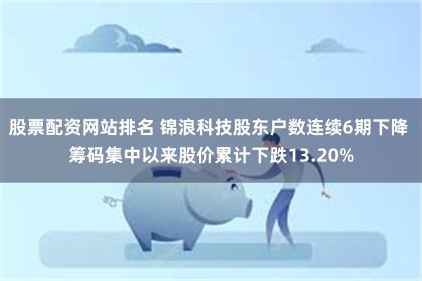 股票配资网站排名 锦浪科技股东户数连续6期下降 筹码集中以来股价累计下跌13.20%