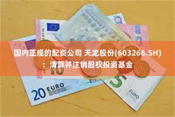 国内正规的配资公司 天龙股份(603266.SH)：清算并注销股权投资基金