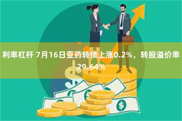 利率杠杆 7月16日亚药转债上涨0.2%，转股溢价率29.64%