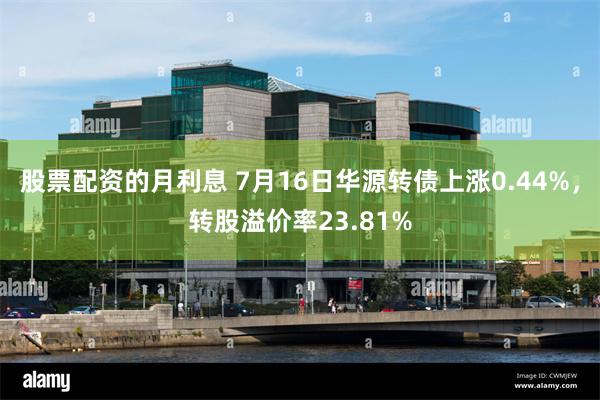 股票配资的月利息 7月16日华源转债上涨0.44%，转股溢价率23.81%