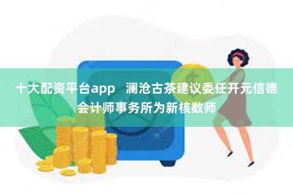 十大配资平台app   澜沧古茶建议委任开元信德会计师事务所为新核数师