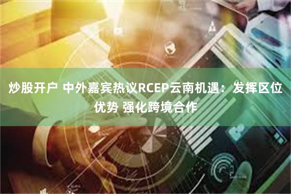 炒股开户 中外嘉宾热议RCEP云南机遇：发挥区位优势 强化跨境合作