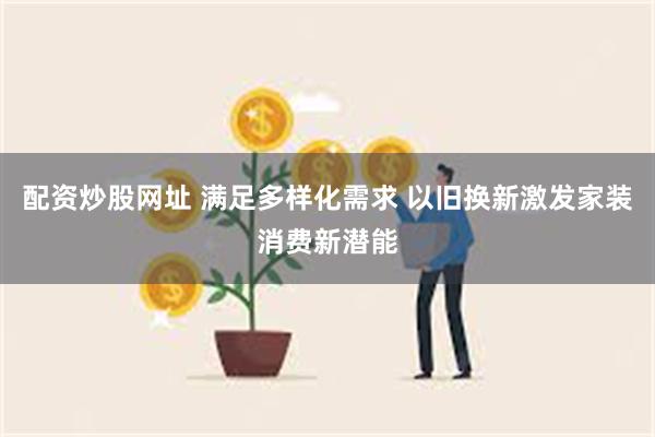 配资炒股网址 满足多样化需求 以旧换新激发家装消费新潜能