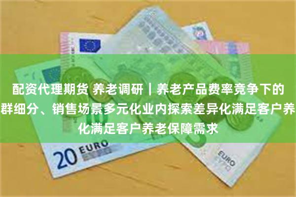 配资代理期货 养老调研｜养老产品费率竞争下的冷思考，客群细分、销售场景多元化业内探索差异化满足客户养老保障需求