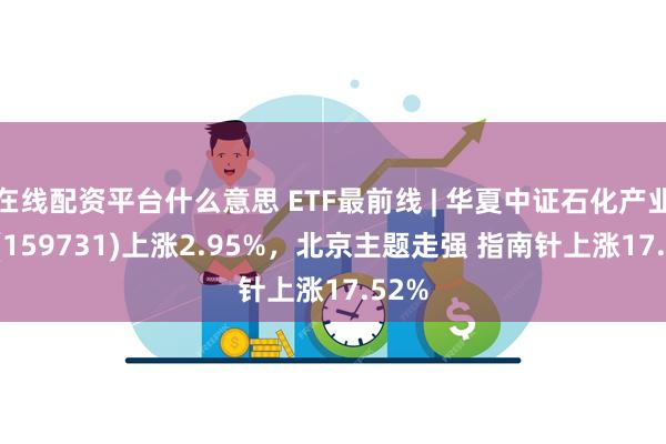 在线配资平台什么意思 ETF最前线 | 华夏中证石化产业ETF(159731)上涨2.95%，北京主题走强 指南针上涨17.52%