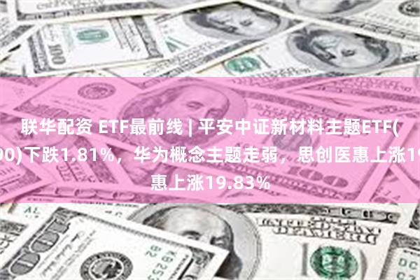 联华配资 ETF最前线 | 平安中证新材料主题ETF(516890)下跌1.81%，华为概念主题走弱，思创医惠上涨19.83%