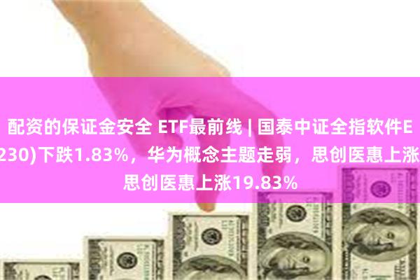 配资的保证金安全 ETF最前线 | 国泰中证全指软件ETF(515230)下跌1.83%，华为概念主题走弱，思创医惠上涨19.83%