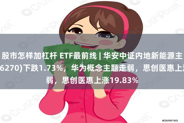 股市怎样加杠杆 ETF最前线 | 华安中证内地新能源主题ETF(516270)下跌1.73%，华为概念主题走弱，思创医惠上涨19.83%