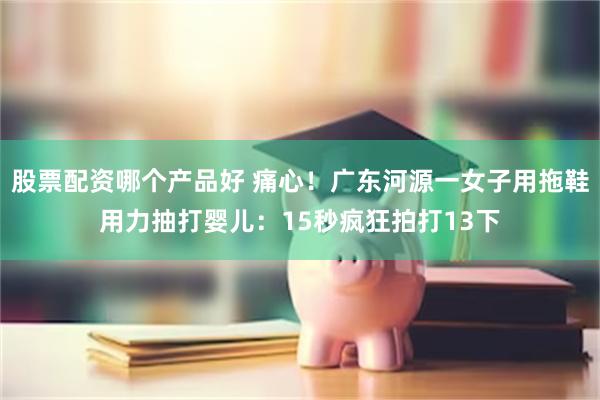 股票配资哪个产品好 痛心！广东河源一女子用拖鞋用力抽打婴儿：15秒疯狂拍打13下