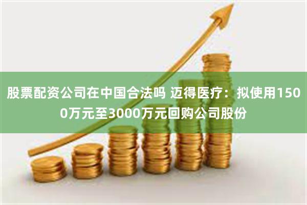 股票配资公司在中国合法吗 迈得医疗：拟使用1500万元至3000万元回购公司股份