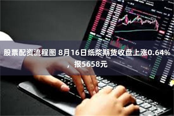 股票配资流程图 8月16日纸浆期货收盘上涨0.64%，报5658元