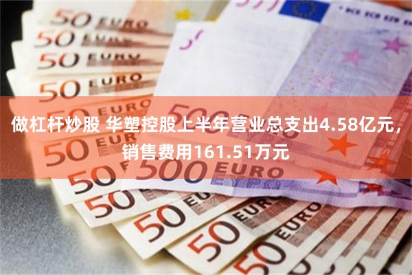 做杠杆炒股 华塑控股上半年营业总支出4.58亿元，销售费用161.51万元