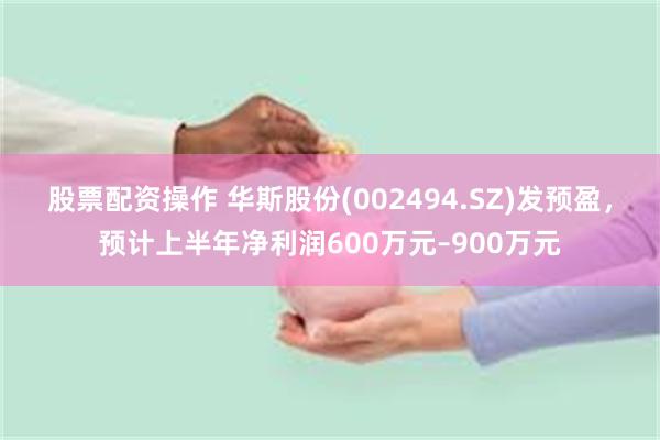 股票配资操作 华斯股份(002494.SZ)发预盈，预计上半年净利润600万元–900万元