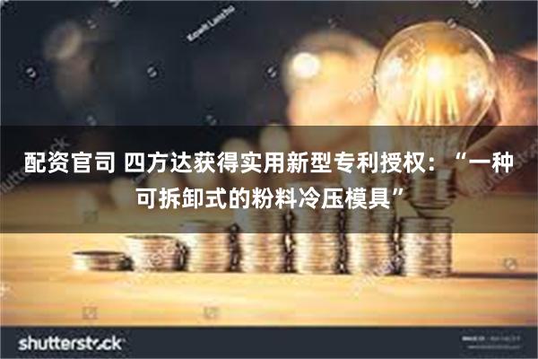 配资官司 四方达获得实用新型专利授权：“一种可拆卸式的粉料冷压模具”