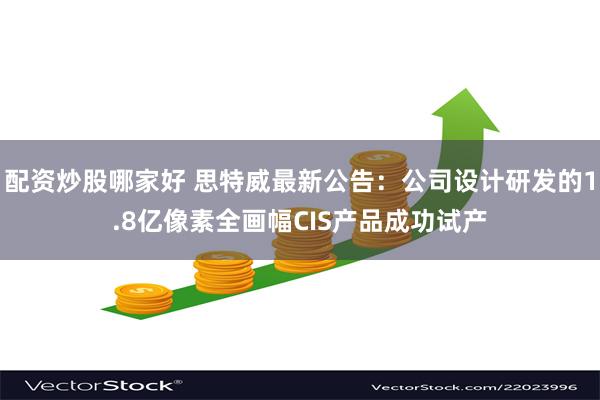 配资炒股哪家好 思特威最新公告：公司设计研发的1.8亿像素全画幅CIS产品成功试产