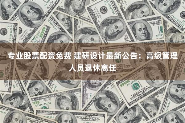 专业股票配资免费 建研设计最新公告：高级管理人员退休离任