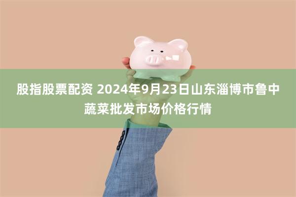 股指股票配资 2024年9月23日山东淄博市鲁中蔬菜批发市场价格行情