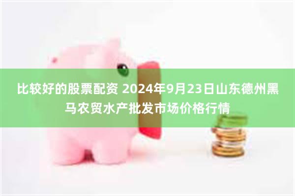 比较好的股票配资 2024年9月23日山东德州黑马农贸水产批发市场价格行情