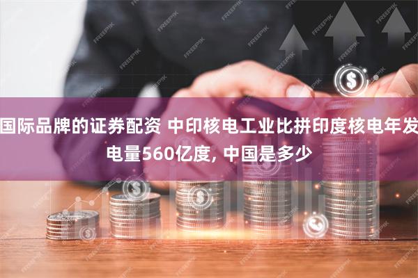 国际品牌的证券配资 中印核电工业比拼印度核电年发电量560亿度, 中国是多少