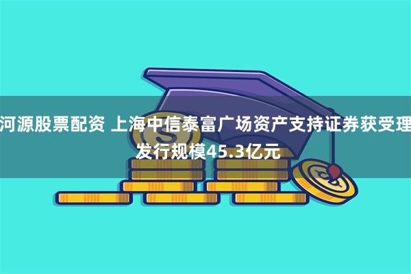 河源股票配资 上海中信泰富广场资产支持证券获受理 发行规模45.3亿元