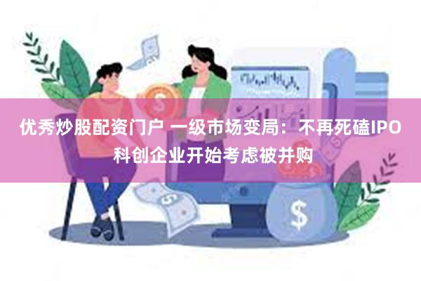 优秀炒股配资门户 一级市场变局：不再死磕IPO 科创企业开始考虑被并购