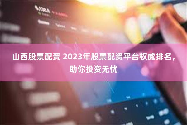 山西股票配资 2023年股票配资平台权威排名，助你投资无忧