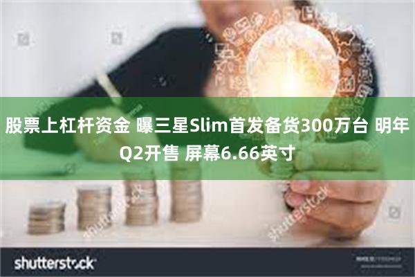 股票上杠杆资金 曝三星Slim首发备货300万台 明年Q2开售 屏幕6.66英寸