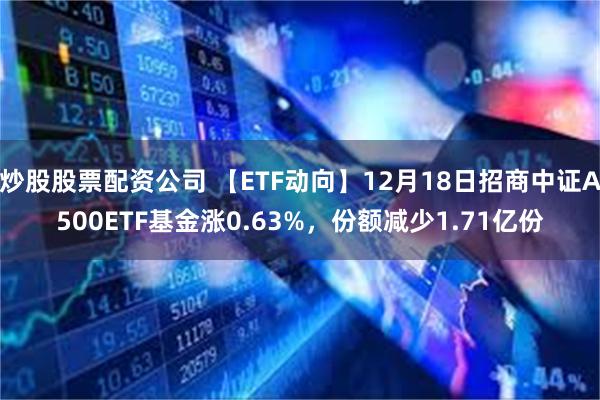 炒股股票配资公司 【ETF动向】12月18日招商中证A500ETF基金涨0.63%，份额减少1.71亿份