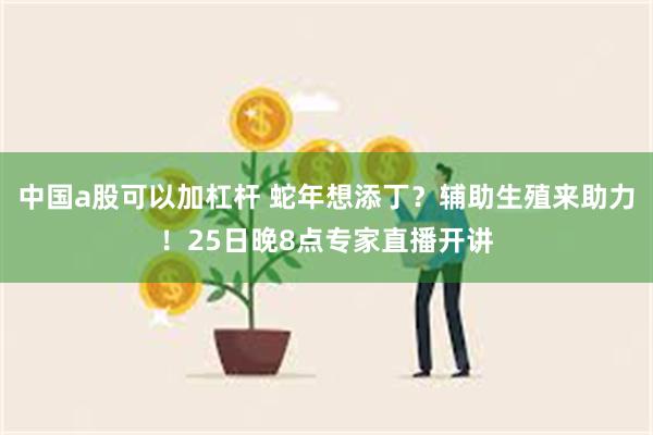 中国a股可以加杠杆 蛇年想添丁？辅助生殖来助力！25日晚8点专家直播开讲