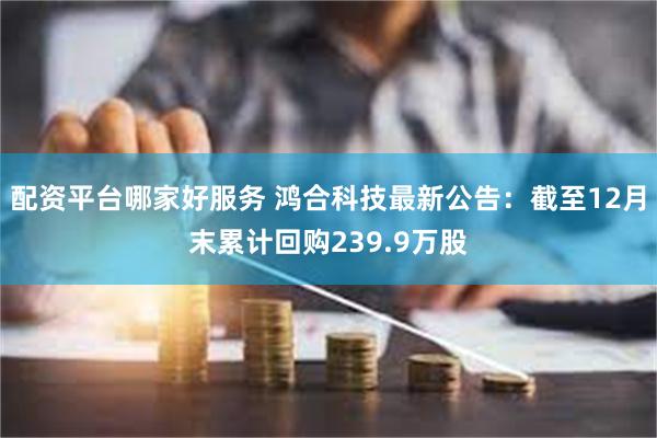 配资平台哪家好服务 鸿合科技最新公告：截至12月末累计回购239.9万股