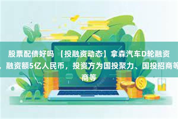 股票配债好吗 【投融资动态】拿森汽车D轮融资，融资额5亿人民币，投资方为国投聚力、国投招商等