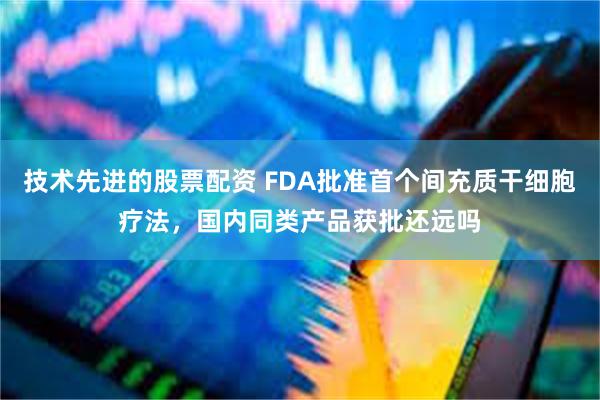 技术先进的股票配资 FDA批准首个间充质干细胞疗法，国内同类产品获批还远吗