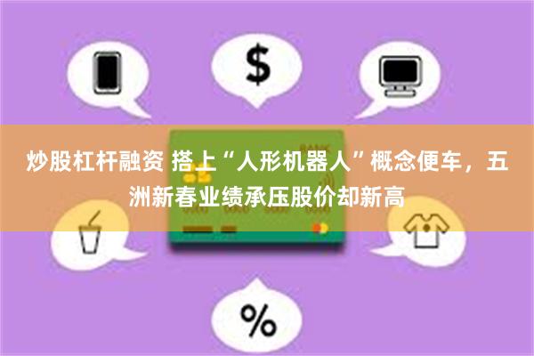 炒股杠杆融资 搭上“人形机器人”概念便车，五洲新春业绩承压股价却新高