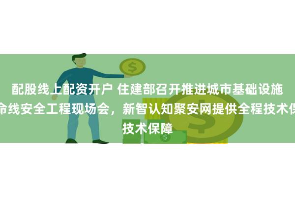 配股线上配资开户 住建部召开推进城市基础设施生命线安全工程现场会，新智认知聚安网提供全程技术保障