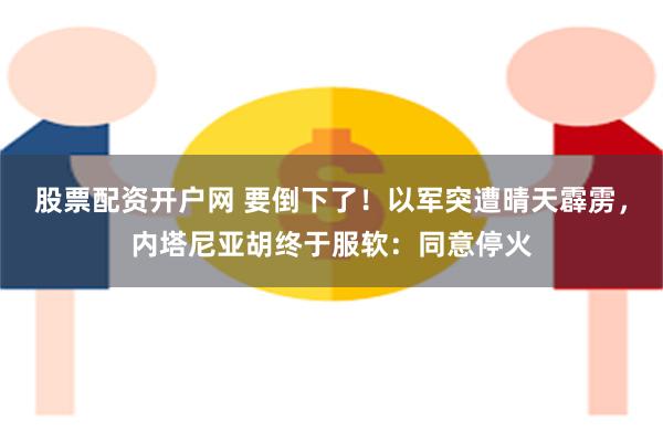 股票配资开户网 要倒下了！以军突遭晴天霹雳，内塔尼亚胡终于服软：同意停火