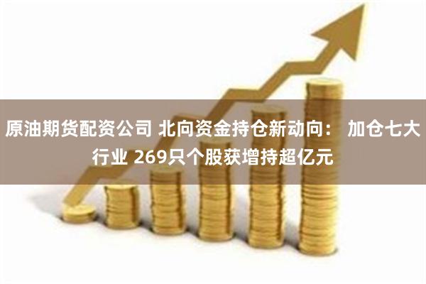 原油期货配资公司 北向资金持仓新动向： 加仓七大行业 269只个股获增持超亿元