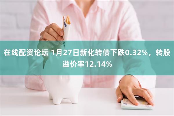 在线配资论坛 1月27日新化转债下跌0.32%，转股溢价率12.14%