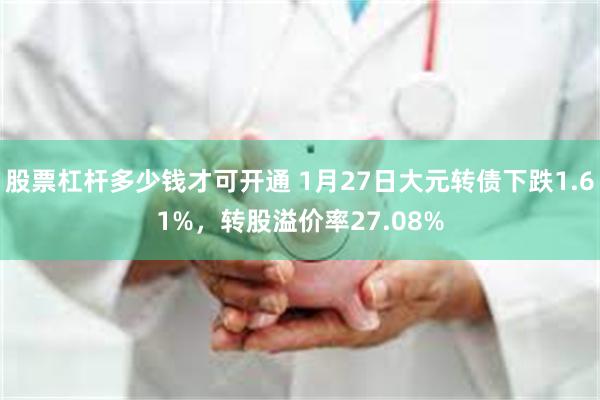 股票杠杆多少钱才可开通 1月27日大元转债下跌1.61%，转股溢价率27.08%