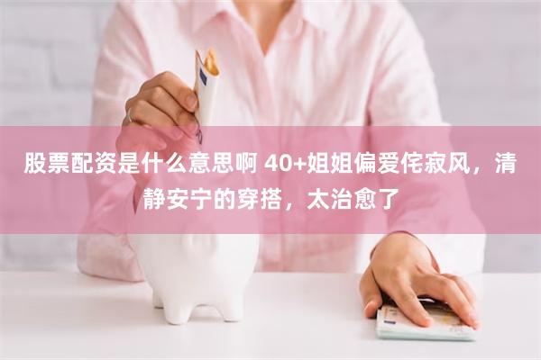 股票配资是什么意思啊 40+姐姐偏爱侘寂风，清静安宁的穿搭，太治愈了